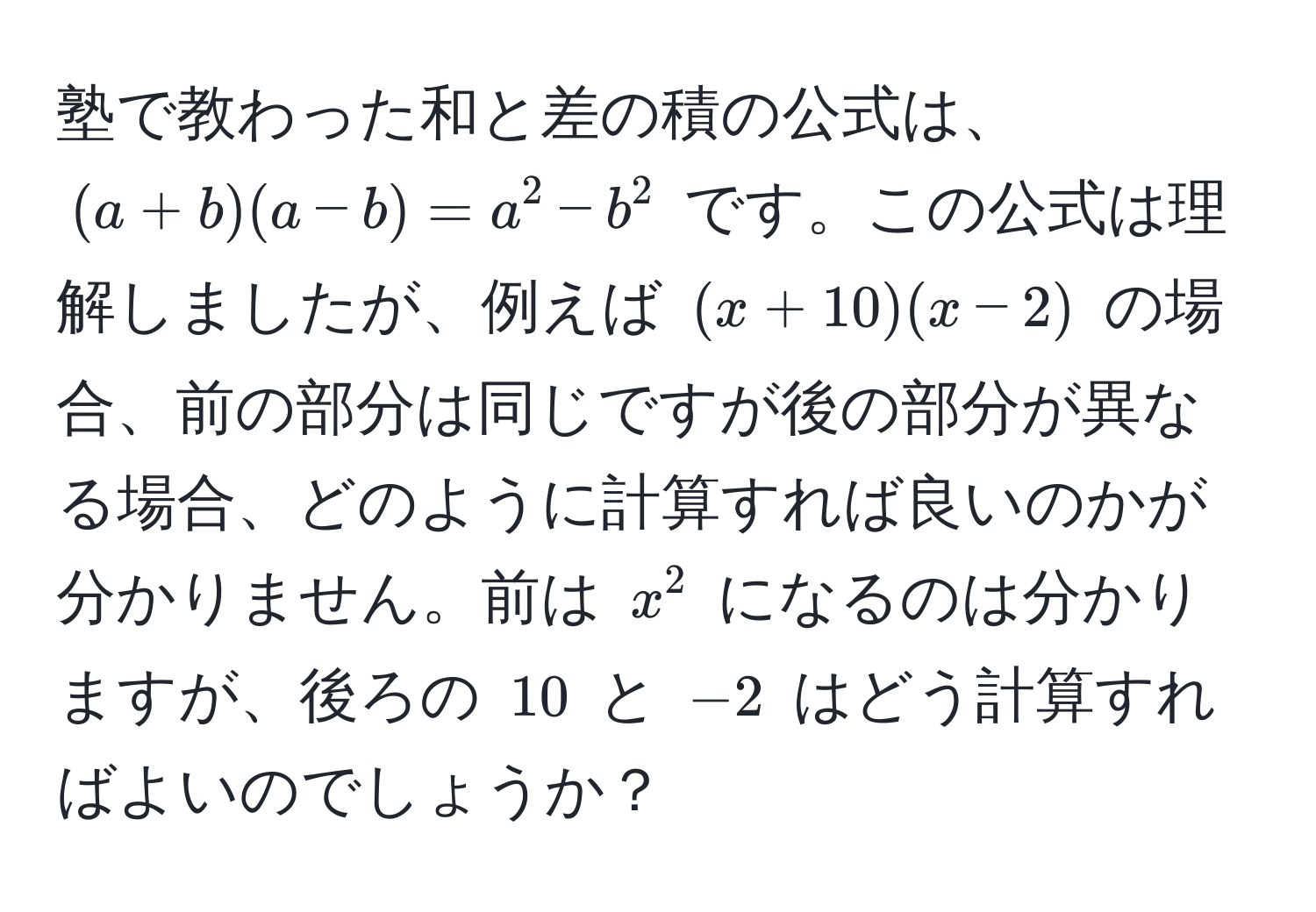 塾で教わった和と差の積の公式は、$(a + b)(a - b) = a^2 - b^2$ です。この公式は理解しましたが、例えば $(x + 10)(x - 2)$ の場合、前の部分は同じですが後の部分が異なる場合、どのように計算すれば良いのかが分かりません。前は $x^2$ になるのは分かりますが、後ろの $10$ と $-2$ はどう計算すればよいのでしょうか？