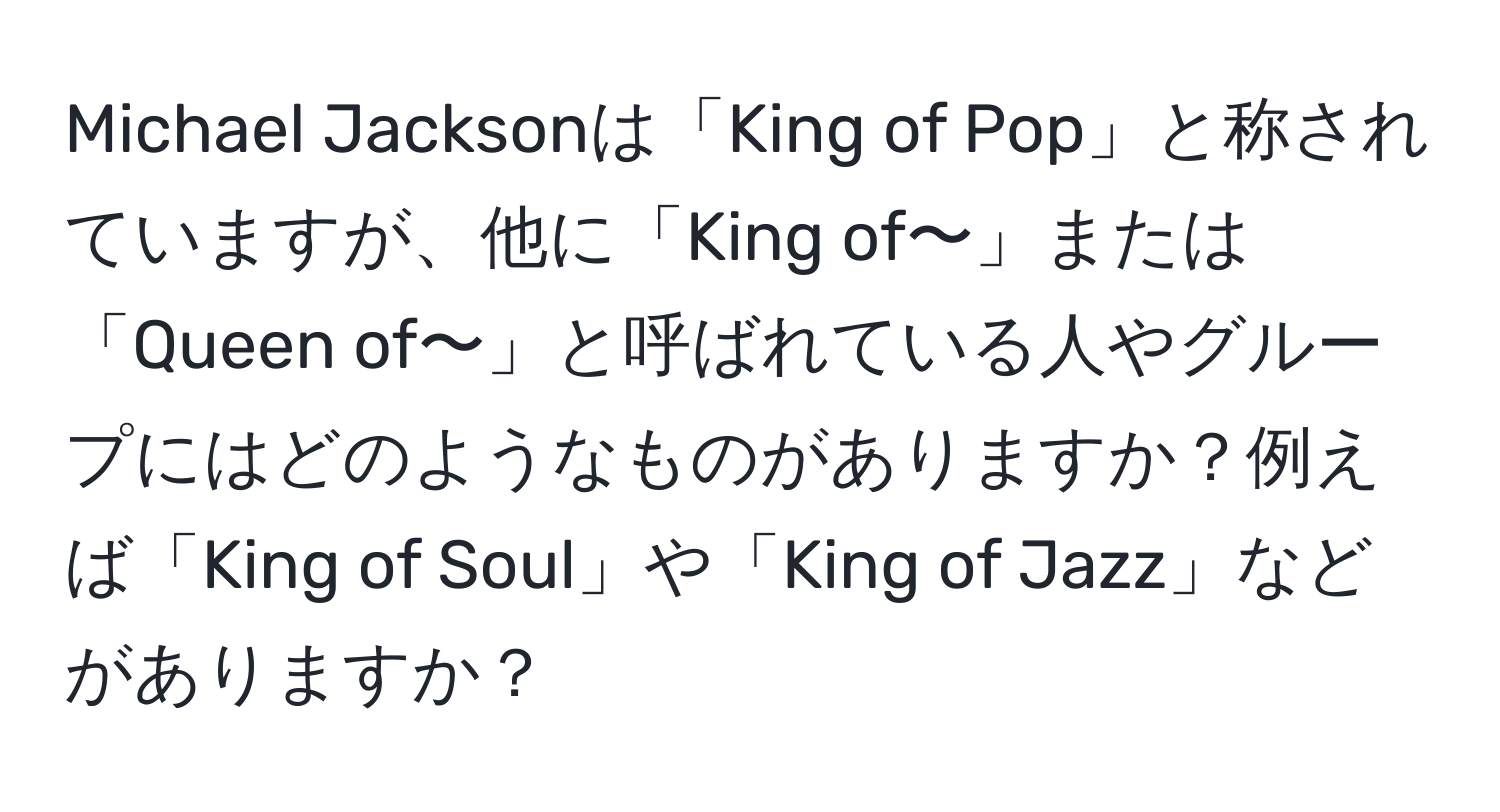 Michael Jacksonは「King of Pop」と称されていますが、他に「King of〜」または「Queen of〜」と呼ばれている人やグループにはどのようなものがありますか？例えば「King of Soul」や「King of Jazz」などがありますか？