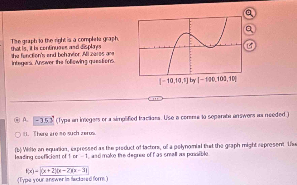 a
a
The graph to the right is a complete graph,
that is, it is continuous and displays
B
the function's end behavior. All zeros are
integers. Answer the following questions.
A. - 3,5,3 (Type an integers or a simplified fractions. Use a comma to separate answers as needed.)
B. There are no such zeros.
(b) Write an equation, expressed as the product of factors, of a polynomial that the graph might represent. Use
leading coefficient of 1 or - 1, and make the degree of f as small as possible.
f(x)=sqrt((x+2)(x-2)(x-3))
(Type your answer in factored form.)