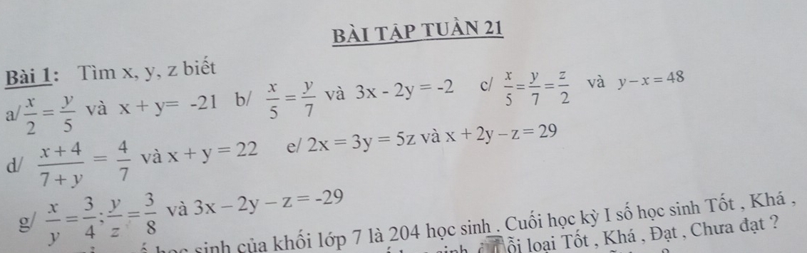 bài tập tUần 21 
Bài 1: Tìm x, y, z biết 
a/  x/2 = y/5  và x+y=-21 b/  x/5 = y/7  và 3x-2y=-2 c/  x/5 = y/7 = z/2  và y-x=48
d/  (x+4)/7+y = 4/7  và x+y=22 e/ 2x=3y=5z và x+2y-z=29
g/  x/y = 3/4 ; y/z = 3/8  và 3x-2y-z=-29
Cc sinh của khối lớp 7 là 204 học sinh . Cuối học kỳ I số học sinh Tốt , Khá , 
ổi loại Tốt , Khá , Đạt , Chưa đạt ?