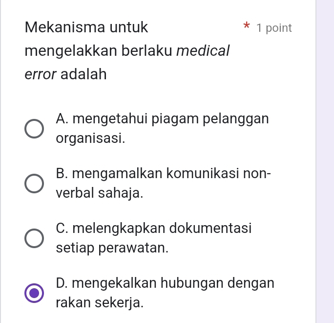 Mekanisma untuk ^ 1 point
mengelakkan berlaku medical
error adalah
A. mengetahui piagam pelanggan
organisasi.
B. mengamalkan komunikasi non-
verbal sahaja.
C. melengkapkan dokumentasi
setiap perawatan.
D. mengekalkan hubungan dengan
rakan sekerja.