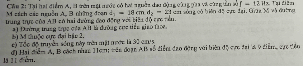 Tại hai điểm A, B trên mặt nước có hai nguồn dao động cùng pha và cùng tần số f=12Hz. Tại điểm 
M cách các nguồn A, B những đoạn d_1=18cm, d_2=23cm sóng có biên độ cực đại. Giữa M và đường 
trung trực của AB có hai đường dao động với biên độ cực tiểu. 
a) Đường trung trực của AB là đường cực tiểu giao thoa. 
b) M thuộc cực đại bậc 2. 
c) Tốc độ truyền sóng này trên mặt nước là 30 cm/s. 
d) Hai điểm A, B cách nhau 11cm; trên đoạn AB số điểm dao động với biên độ cực đại là 9 điểm, cực tiểu 
là 11 điểm.