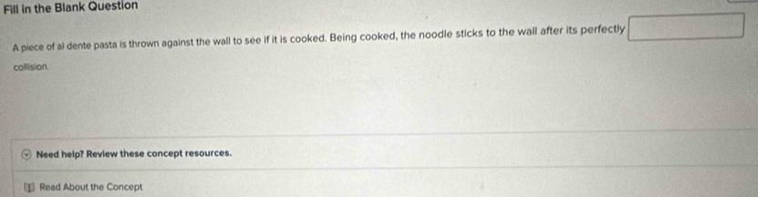 Fill in the Blank Question 
A piece of al dente pasta is thrown against the wall to see if it is cooked. Being cooked, the noodle sticks to the wall after its perfectly □ 
collision 
Need help? Review these concept resources. 
₹ Read About the Concept