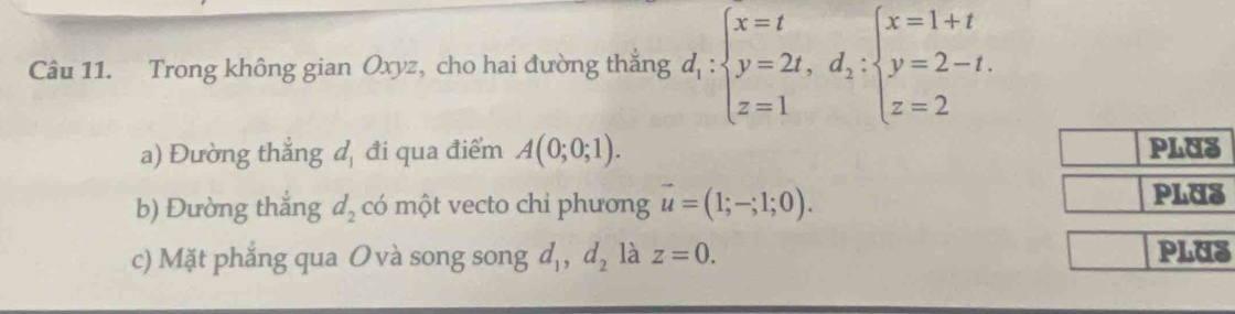 Trong không gian Oxyz, cho hai đường thắng d_1:beginarrayl x=t y=2t,d_1:beginarrayl x=1+t y=2-t. z=2endarray.
a) Đường thẳng d_1 đi qua điểm A(0;0;1). PLUS 
b) Đường thắng d_2 có một vecto chi phương vector u=(1;-;1;0). 
PLUS 
c) Mặt phẳng qua O và song song d_1, d_2 là z=0. 
PLUS