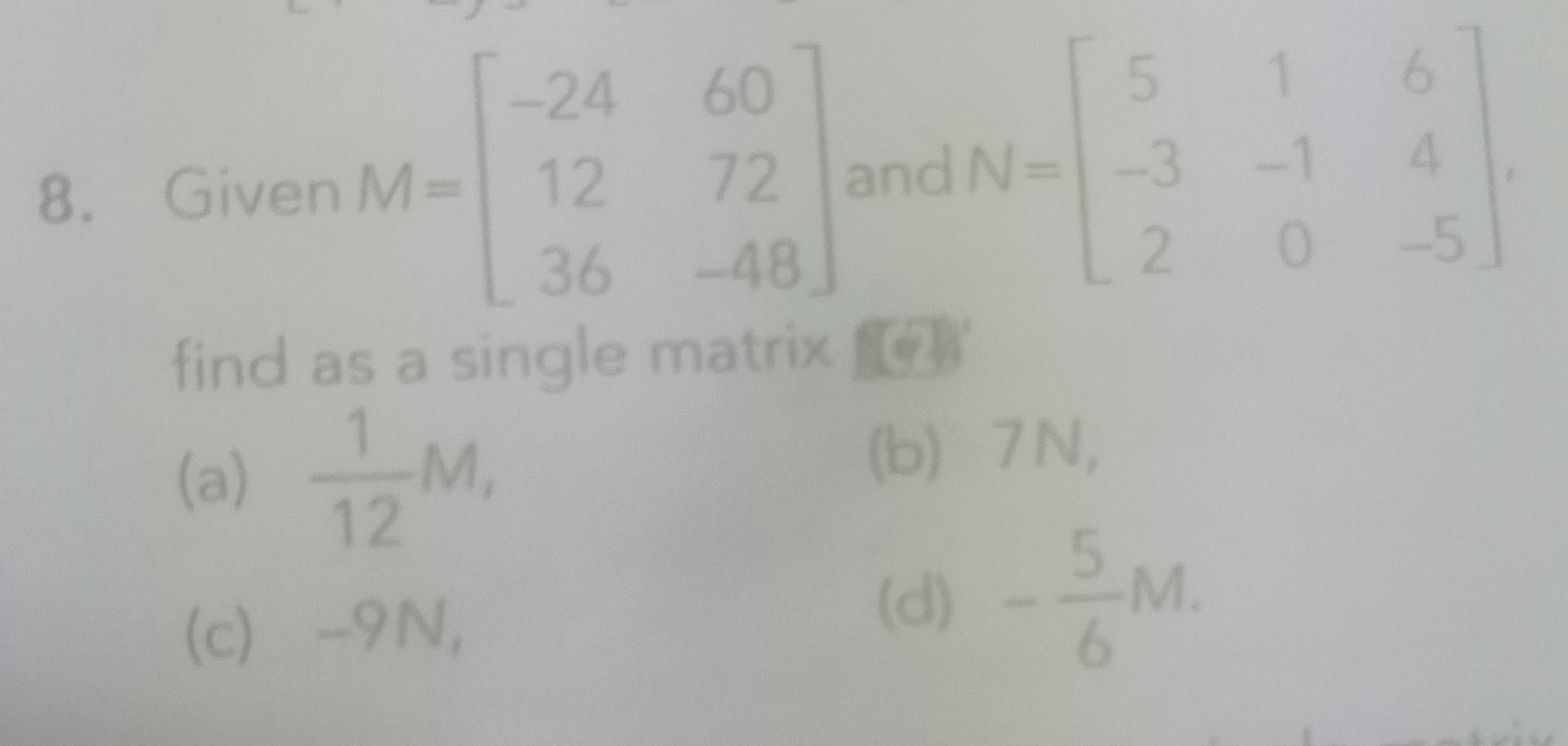 Given M=beginbmatrix -24&60 12&72 36&-48endbmatrix and N=beginbmatrix 5&1&6 -3&-1&4 2&0&-5endbmatrix
find as a single matrix 
(a)  1/12 M, 
(b) ⩾7N, 
(c) ⩾-9N, 
(d) - 5/6 M.