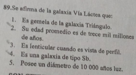 Se afirma de la galaxia Vía Láctea que:
1. Es gemela de la galaxia Triángulo.
2. Su edad promedio es de trece mil millones
de años.
3. Es Ienticular cuando es vista de perfil.
4. Es una galaxia de tipo Sb.
5. Posee un diámetro de 10 000 años luz.