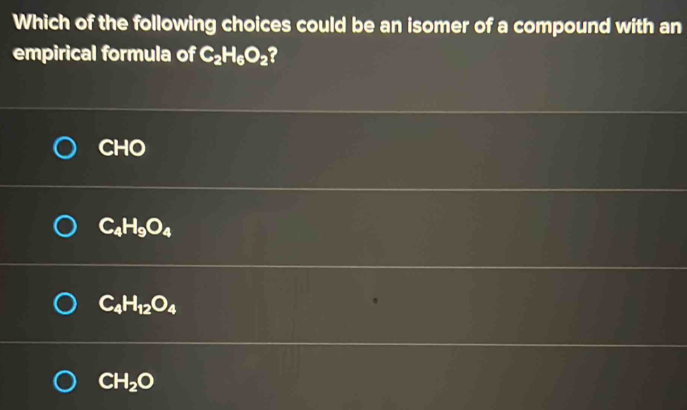 Which of the following choices could be an isomer of a compound with an
empirical formula of C_2H_6O_2 a
CHO
C_4H_9O_4
C_4H_12O_4
CH_2O