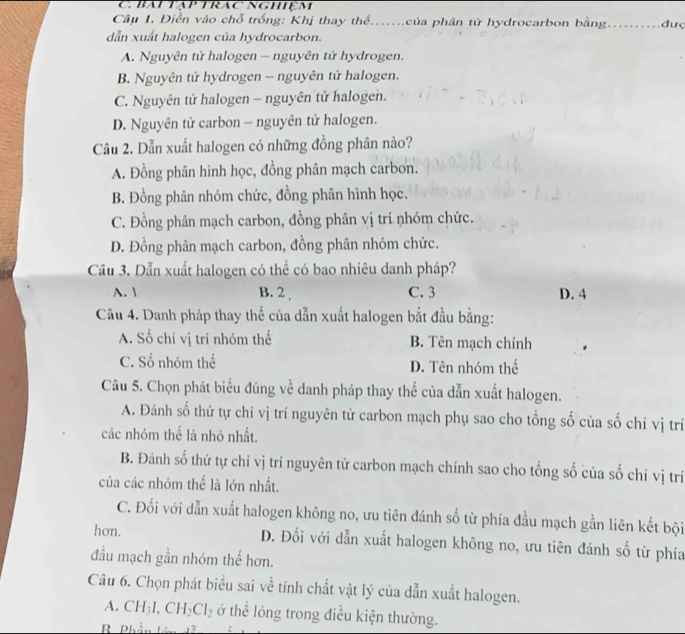Báp tập trác nghiệm
Câu 1. Điển vào chỗ trống: Khị thay thế...của phân tử hydrocarbon bằng. ... đưç
dẫn xuất halogen của hydrocarbon.
A. Nguyên tử halogen - nguyên tử hydrogen.
B. Nguyên tử hydrogen - nguyên tử halogen.
C. Nguyên tử halogen - nguyên tử halogen.
D. Nguyên tử carbon - nguyên tử halogen.
Câu 2. Dẫn xuất halogen có những đồng phân nào?
A. Đồng phân hình học, đồng phân mạch carbon.
B. Đồng phân nhóm chức, đồng phân hình học.
C. Đồng phân mạch carbon, đồng phân vị trí nhóm chức.
D. Đồng phân mạch carbon, đồng phân nhóm chức.
Câu 3. Dẫn xuất halogen có thể có bao nhiêu danh pháp?
A. 1 B. 2 , C. 3 D. 4
Câu 4. Danh pháp thay thế của dẫn xuất halogen bắt đầu bằng:
A. Số chỉ vị trí nhóm thế B. Tên mạch chính
C. Số nhóm thế D. Tên nhóm thể
Câu 5. Chọn phát biểu đúng về danh pháp thay thế của dẫn xuất halogen.
A. Đánh số thứ tự chỉ vị trí nguyên tử carbon mạch phụ sao cho tổng số của số chỉ vị trí
các nhóm thể là nhỏ nhất.
B. Đánh số thứ tự chỉ vị trí nguyên tử carbon mạch chính sao cho tổng số của số chỉ vị trí
của các nhóm thể là lớn nhất.
C. Đối với dẫn xuất halogen không no, ưu tiên đánh số từ phía đầu mạch gần liên kết bội
hon. D. Đối với dẫn xuất halogen không no, ưu tiên đánh số từ phía
đầu mạch gần nhóm thế hơn.
Câu 6. Chọn phát biểu sai về tính chất vật lý của dẫn xuất halogen.
A. CH_3I,CH_2Cl_2 ở thể lỏng trong điều kiện thường.
R
