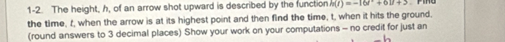 1-2. The height, h, of an arrow shot upward is described by the function h(t)=-16t^2+61t+5
the time, t, when the arrow is at its highest point and then find the time, t, when it hits the ground, 
(round answers to 3 decimal places) Show your work on your computations - no credit for just an