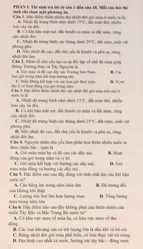 PHẢN I. Thí sinh trả lời từ câu 1 đến câu 18. Mỗi câu hỏi thí
sinh chỉ chọn một phương án.
Câu 1. Đặc điểm thiên nhiên đai nhiệt đới gió mùa ở nước ta là:
A. Nhiệt độ trung bình năm dưới 15°C , đất mùn thô, nhiều
loài cây ôn đới.
B. Có khí hậu mát mê, đất feralit có mùn và đất mùn, rừng
cận nhiệt đới.
C. Nhiệt độ trung bình các tháng dưới 25°C :, đất mùn, sinh vật
phong phú.
D. Nền nhiệt độ cao, đất chủ yếu là feralit và phù sa, rừng
nhiệt đới âm.
Câu 2. Nhân tổ chủ yếu tạo ra sự đối lập về chế độ mưa giữa
Đông Trường Sơn và Tây Nguyên là
A. Gió mùa và độ cao dãy núi Trường Sơn Nam. B. Các
loại gió trong năm kết hợp hướng núi.
C. Biển Đông kết hợp với các loại gió theo mùa. D. Vị tri
địa lí và hoạt động của gió trong năm.
Câu 3. Đặc điểm thiên nhiên đai cận nhiệt đới gió mùa trên núi ở
nước ta là:
A. Nhiệt độ trung bình năm dưới 15°C , đất mùn thô, nhiều
loài cây ôn đới.
B. Có khí hậu mát mẻ, đất feralit có mùn và đất mùn, rừng
cận nhiệt đới.
C. Nhiệt độ trung bình các tháng dưới 25°C , đất mùn, sình vật
phong phú.
D. Nền nhiệt độ cao, đất chủ yếu là feralit và phù sa, rừng
nhiệt đới âm.
Cầu 4. Nguyên nhân chủ yếu làm phân hoá thiên nhiên nước ta
theo chiều bắc - nam là
A. Gió mùa mùa hạ và độ cao các dãy núi. B. Hoạt
động của gió trong năm và vị trí.
C. Gió mùa kết hợp với hướng các dãy núi. D. Gió
mùa mùa đông và hướng các dãy núi.
Câu 5. Đặc điểm nào sau đây đúng với tính chất ẩm của khí hậu
nước ta?
A. Cân bằng ẩm trong năm luôn âm B. Độ tương đối
của không khí thấp
C. Lượng bốc hơi lớn hơn lượng mưa D. Tổng lượng
mưa trong năm lớn
Câu 6. Đặc điểm nào sau đây không phải của thiên nhiên của
miền Tây Bắc và Bắc Trung Bộ nước ta?
A. Có khu vực mưa về mùa hạ, có khu vực mưa về thu -
đông.
B. Các loại khoáng sản có trữ lượng lớn là dầu khí và bô-xít.
C. Rừng nhiệt đới gió mùa phổ biến, có loài thực vật xứ nóng.
D. Địa hình cao nhất cả nước, hướng núi tây bắc - đông nam.