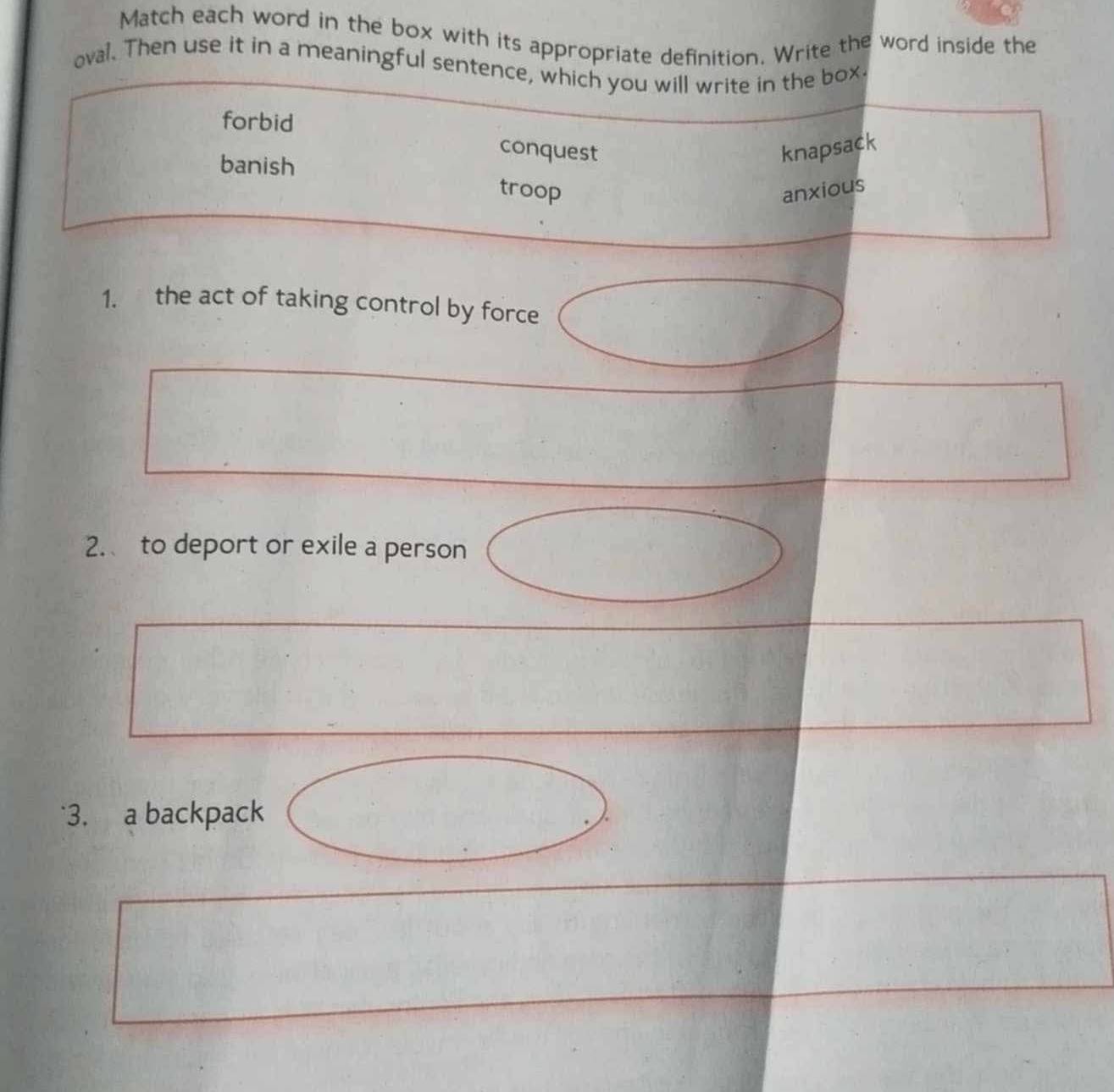 Match each word in the box with its appropriate definition. Write the word inside the
oval. Then use it in a meaningful sentence, which you will write in the box.
forbid
conquest knapsack
banish troop
anxious
1. the act of taking control by force
2. to deport or exile a person
3. a backpack