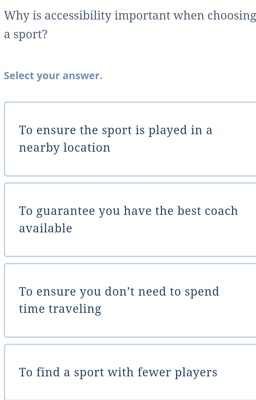 Why is accessibility important when choosing
a sport?
Select your answer.
To ensure the sport is played in a
nearby location
To guarantee you have the best coach
available
To ensure you don’t need to spend
time traveling
To find a sport with fewer players