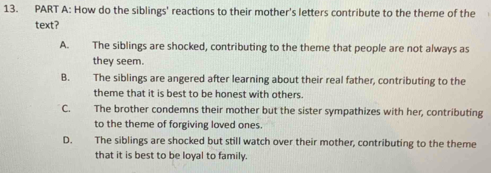 How do the siblings' reactions to their mother's letters contribute to the theme of the
text?
A. The siblings are shocked, contributing to the theme that people are not always as
they seem.
B. The siblings are angered after learning about their real father, contributing to the
theme that it is best to be honest with others.
C. The brother condemns their mother but the sister sympathizes with her, contributing
to the theme of forgiving loved ones.
D. s l The siblings are shocked but still watch over their mother, contributing to the theme
that it is best to be loyal to family.