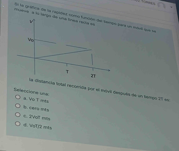 TO2 TORRES
Si la gráfica de la rapídez como función del tiempo para un móvil que se mueve a lo largo de una línea recta es
v
Vo
T
2T
la distancia total recorrida por el móvil después de un tiempo 2T es:
Seleccione una:
a. Vo T mts
b. cero mts
c. 2VoT mts
d. VoT/2 mts