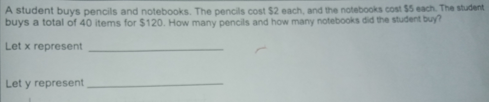 A student buys pencils and notebooks. The pencils cost $2 each, and the notebooks cost $5 each. The student 
buys a total of 40 items for $120. How many pencils and how many notebooks did the student buy? 
Let x represent_ 
Let y represent_