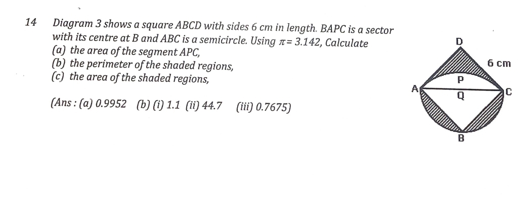 Diagram 3 shows a square ABCD with sides 6 cm in length. BAPC is a sector 
with its centre at B and ABC is a semicircle. Using π =3.142 , Calculate 
(a) the area of the segment APC, 
(b) the perimeter of the shaded regions, 
(c) the area of the shaded regions, 
(Ans : (a) 0.9952 (b) (i) 1.1 (ii) 44.7 (iii) 0.7675)