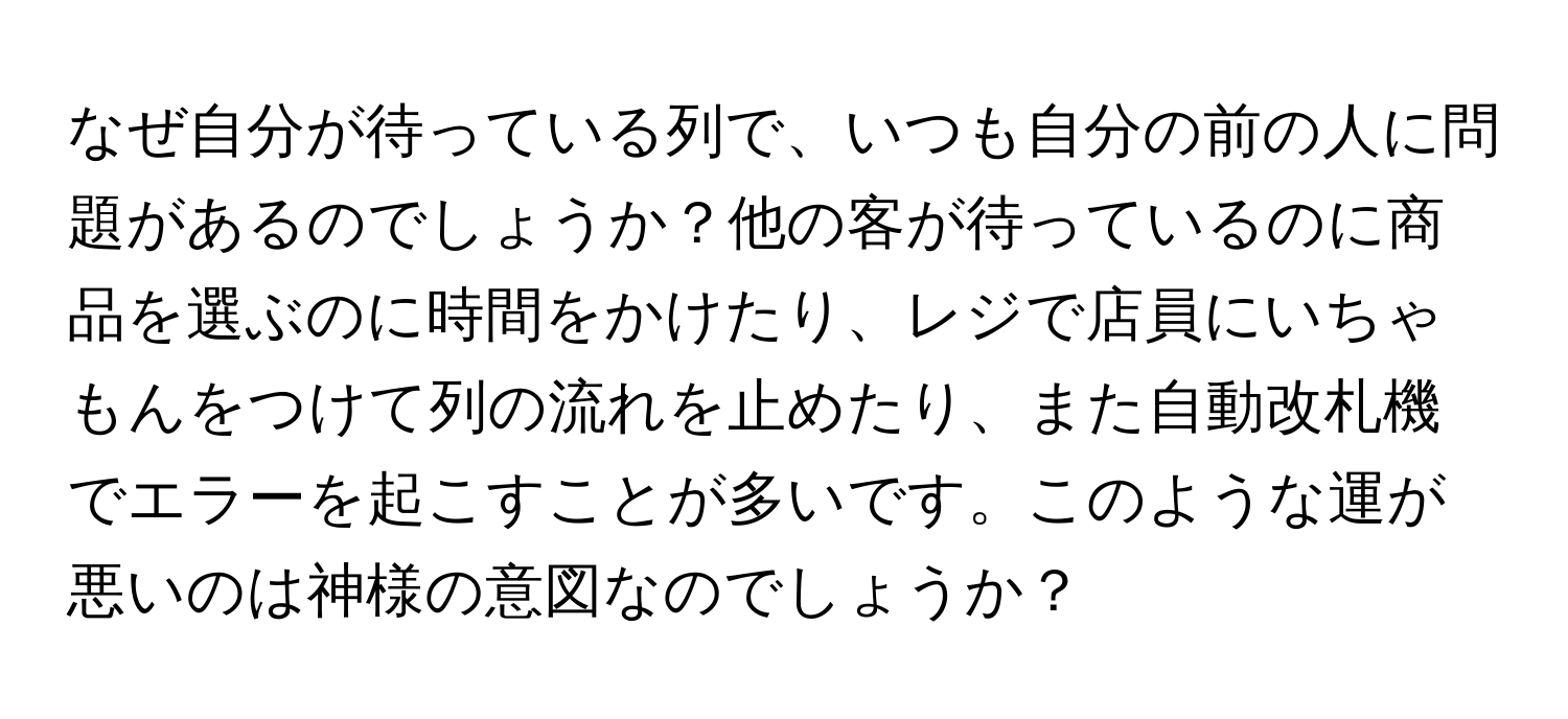 なぜ自分が待っている列で、いつも自分の前の人に問題があるのでしょうか？他の客が待っているのに商品を選ぶのに時間をかけたり、レジで店員にいちゃもんをつけて列の流れを止めたり、また自動改札機でエラーを起こすことが多いです。このような運が悪いのは神様の意図なのでしょうか？