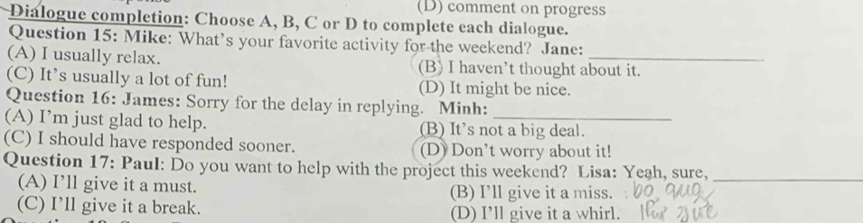 comment on progress
Dialogue completion: Choose A, B, C or D to complete each dialogue.
Question 15: Mike: What’s your favorite activity for the weekend? Jane:
(A) I usually relax. (B) I haven’t thought about it.
(C) It’s usually a lot of fun! (D) It might be nice.
Question 16: James: Sorry for the delay in replying. Minh:
(A) I’m just glad to help. (B) It's not a big deal.
(C) I should have responded sooner. (D) Don’t worry about it!
Question 17: Paul: Do you want to help with the project this weekend? Lisa: Yeah, sure,_
(A) I’ll give it a must. (B) I’ll give it a miss.
(C) I’ll give it a break. (D) I’ll give it a whirl.