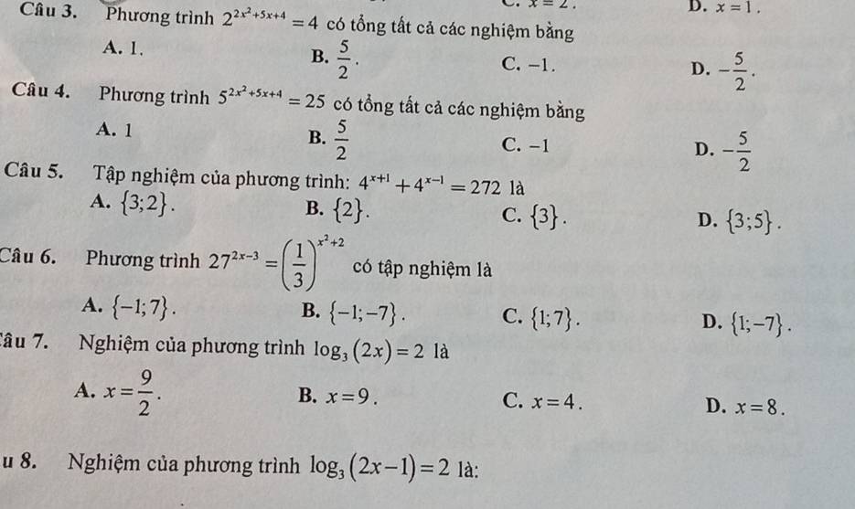 x=2. 
D. x=1. 
Câu 3. Phương trình 2^(2x^2)+5x+4=4 có tổng tất cả các nghiệm bằng
A. 1.  5/2 . C. -1. - 5/2 . 
B.
D.
Câu 4. Phương trình 5^(2x^2)+5x+4=25 có tổng tất cả các nghiệm bằng
A. 1 B.  5/2 
C. -1 D. - 5/2 
Câu 5. Tập nghiệm của phương trình: 4^(x+1)+4^(x-1)=272 là
A.  3;2.
B.  2. C.  3.  3;5. 
D.
Câu 6. Phương trình 27^(2x-3)=( 1/3 )^x^2+2 có tập nghiệm là
A.  -1;7. B.  -1;-7. C.  1;7. D.  1;-7. 
Tâu 7. Nghiệm của phương trình log _3(2x)=2 là
A. x= 9/2 .
B. x=9. C. x=4. D. x=8. 
u 8. Nghiệm của phương trình log _3(2x-1)=2 là: