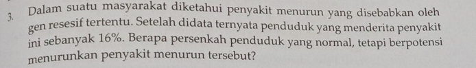 Dalam suatu masyarakat diketahui penyakit menurun yang disebabkan oleh 
gen resesif tertentu. Setelah didata ternyata penduduk yang menderita penyakit 
ini sebanyak 16%. Berapa persenkah penduduk yang normal, tetapi berpotensi 
menurunkan penyakit menurun tersebut?