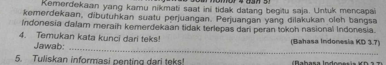 arnomor 4 đan 5! 
Kemerdekaan yang kamu nikmati saat ini tidak datang begitu saja. Untuk mencapai 
kemerdekaan, dibutuhkan suatu perjuangan. Perjuangan yang dilakukan oleh bangsa 
Indonesia dalam meraih kemerdekaan tidak terlepas dari peran tokoh nasional Indonesia. 
4. Temukan kata kunci dari teks! (Bahasa Indonesia KD 3.7) 
_ 
Jawab:_ 
5. Tuliskan informasi penting dari teks! (Bahasa Indonesia KD ² 7)