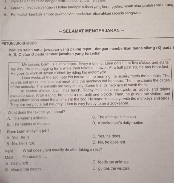 Periksa dan bacalah dengan teliti sebelum Anda menjawab
4. Laporkan kepada pengawas kalau terdapat tulisan yang kurang jelas, rusak atau jumiah soal kurang
5. Periksalah kembali lembar jawaban Anda sebelum diserahkan kepada pengawas
-- SELAMAT MENGERJAKAN --
PETUNJUK KHUSUS
l. Pilihlah salah satu jawaban yang paling tepat, dengan memberikan tanda silang (X) pada h
A, B, C atau D pada lembar jawaban yang tersedia!
My cousin, Liam, is a zookeeper. Every morning, Liam gets up at five o'clock and starts
the day. He goes jogging for a while then takes a shower. At a half past six, he has breakfast.
He goes to work at seven o'clock by riding his motorcycle.
Liam works at the zoo near his house. In the morning, he usually feeds the animals. The
zebras eat grass, the lions eat meat, and the monkeys eat bananas. Then, he cleans the cages
of the animals. The animals are very smelly. Some friends help him to wash them.
At twelve o'clock, Liam has lunch. Today he eats a sandwich, an apple, and drinks
avocado juice. After eating, he takes a rest until one o'clock. Then, he guides the visitors and
gives information about the animals in the zoo. He sometimes plays with the monkeys and birds.
They are very cute but naughty. Liam is very happy to be a zookeeper.
1. What does the text tell you about?
A. The writer's activities. C. The animals in the zoo.
B. The visitors at the zoo. D. A zookeeper's daily routine.
2. Does Liam enjoy his job?
A. Yes, he is. C. Yes, he does.
B. No, he is not. D. No, he does not.
. Neni : What does Liam usually do after taking a rest?
Mala : He usually ....
A. has lunch. C. feeds the animals.
B. cleans the cages. D. guides the visitors.