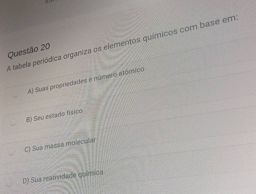 3:3 
A tabela periódica organiza os elementos químicos com base em
Questão 20
A) Suas propriedades e número atômico
B) Seu estado físico
C) Sua massa molecular
D) Sua reatividade química