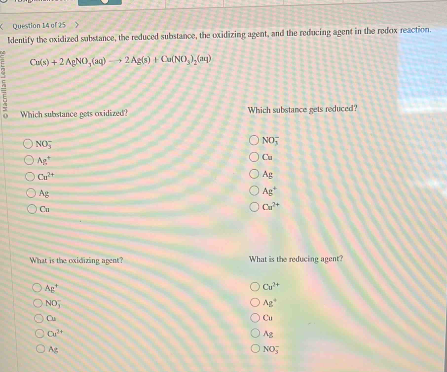 Identify the oxidized substance, the reduced substance, the oxidizing agent, and the reducing agent in the redox reaction.
Cu(s)+2AgNO_3(aq)to 2Ag(s)+Cu(NO_3)_2(aq)
Which substance gets oxidized? Which substance gets reduced?
NO_3^(-
NO_3^-
Ag^+)
Cu
Cu^(2+)
Ag
Ag
Ag^+
Cu
Cu^(2+)
What is the oxidizing agent? What is the reducing agent?
Ag^+
Cu^(2+)
NO_3^(-
Ag^+)
Cu
Cu
Cu^(2+)
Ag
Ag
NO_3^-