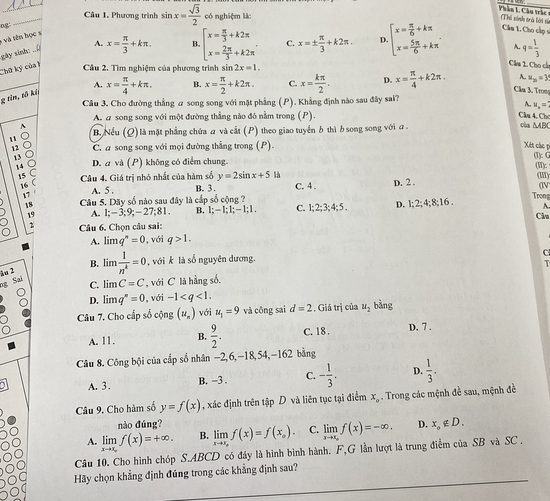 Phần I. Câu trắc 
Câu 1. Phương trình
ng: _ sin x= sqrt(3)/2  có nghiệm là:
Thí sinh trả lời từ
Câu 1. Cho cấp s
và tên học s
A.
gày sinh:
Chữ ký của h x= π /3 +kπ .
B. beginarrayl x= π /3 +k2π  x= 2π /3 +k2π endarray. . C. x=±  π /3 +k2π . D. beginbmatrix x= π /6 +kπ  x= 5π /6 +kπ endarray. .
A. q= 1/3 
Câu 2. Tìm nghiệm của phương trình sin 2x=1.
Câu 2. Cho cấ
_
A. x= π /4 +kπ . B. x= π /2 +k2π . C. x= kπ /2 .
D. x= π /4 +k2π . A. u_20=3
g tìn, tô kí
Câu 3. Tron
Câu 3. Cho đường thẳng a song song với mặt phẳng (P). Khẳng định nào sau đây sai?
A. u_n=
A. a song song với một đường thằng nào đó nằm trong (P).
Câu 4. Chơ
A của △ ABC
B. Nếu (Q) là mặt phẳng chứa a và cắt (P) theo giao tuyến b thì b song song với a .
11
12 C. a song song với mọi đường thẳng trong (P). Xét các p
13 (I): G
D. a và (P) không có điểm chung.
14 (II):
Câu 4. Giá trị nhỏ nhất của hàm số y=2sin x+5 là
15 (III)
16 (
A. 5 . B. 3. C. 4 . D. 2 .
(IV
17 Trong
18 Câu 5. Dãy số nào sau đây là cấp số cộng ?
A. 1;-3;9: -27;81. B. 1;-1;1;-1;1. C. 1;2;3;4;5. D. 1; 2; 4; 8;16 .
A.
19 Câu
2  Câu 6. Chọn câu sai:
A. limlimits q^n=0 , với q>1.
B. lim  1/n^k =0 , với k là số nguyên dương.
C
1
âu 2
ng Sai
C. limlimits C=C , với C là hằng số.
D. limlimits q^n=0 , với -1
Câu 7. Cho cấp số cộng (u_n) với u_1=9 và công sai d=2. Giá trị của u_2 bǎng
B.  9/2 .
A. 11. C. 18 . D. 7 .
Câu 8. Công bội của cấp số nhân −2,6,-18,54,-162 bằng
A. 3. B. −3 . C. - 1/3 . D.  1/3 .
Câu 9. Cho hàm số y=f(x) , xác định trên tập D và liên tục tại điểm x_o. Trong các mệnh đề sau, mệnh đề
nào đúng?
A. limlimits _xto x_of(x)=+∈fty . B. limlimits _xto x_of(x)=f(x_o). C. limlimits _xto x_of(x)=-∈fty . D. x_o∉ D.
Câu 10. Cho hình chóp S.ABCD có đáy là hình bình hành. F,G lần lượt là trung điểm của SB và SC .
Hãy chọn khẳng định đúng trong các khẳng định sau?