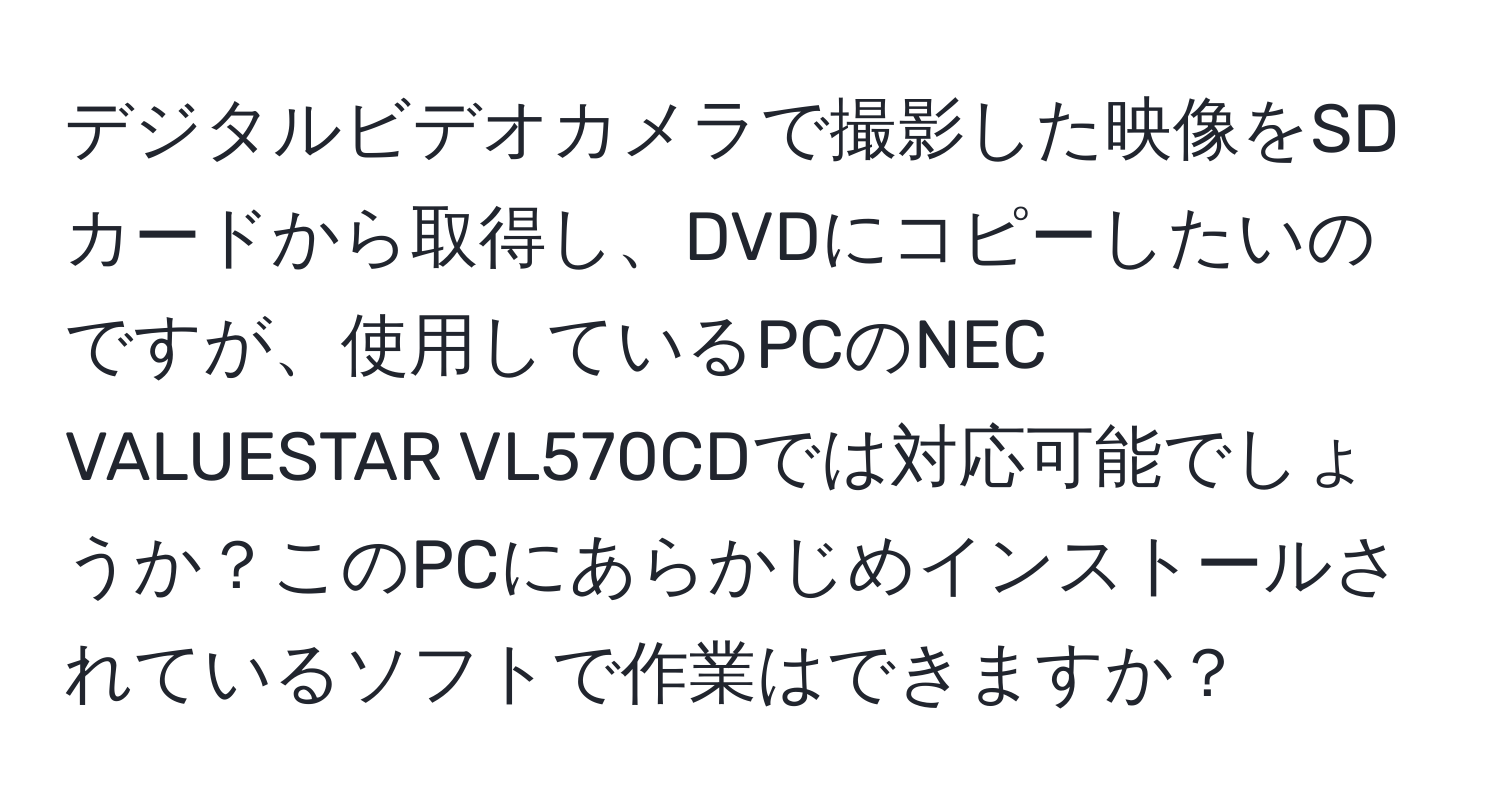 デジタルビデオカメラで撮影した映像をSDカードから取得し、DVDにコピーしたいのですが、使用しているPCのNEC VALUESTAR VL570CDでは対応可能でしょうか？このPCにあらかじめインストールされているソフトで作業はできますか？