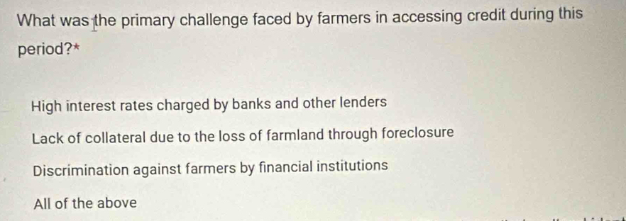 What was the primary challenge faced by farmers in accessing credit during this
period?*
High interest rates charged by banks and other lenders
Lack of collateral due to the loss of farmland through foreclosure
Discrimination against farmers by financial institutions
All of the above