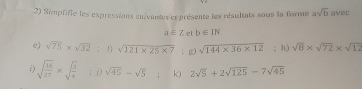 Simplifie les expressions suivantes et présente les résultats sous la forme asqrt(b) avec
a∈ Z et b∈ IN
e) sqrt(75)* sqrt(32); 1) sqrt(121* 25* 7); g) sqrt(144* 36* 12); h) sqrt(8)* sqrt(72)* sqrt(12)
i) sqrt(frac 16)27* sqrt(frac 3)4; j) sqrt(45)-sqrt(5) k) 2sqrt(5)+2sqrt(125)-7sqrt(45)