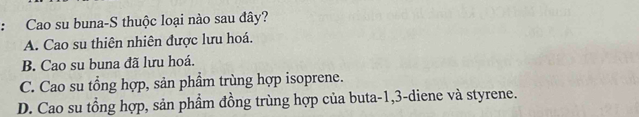 Cao su buna-S thuộc loại nào sau đây?
A. Cao su thiên nhiên được lưu hoá.
B. Cao su buna đã lưu hoá.
C. Cao su tổng hợp, sản phẩm trùng hợp isoprene.
D. Cao su tổng hợp, sản phẩm đồng trùng hợp của buta -1, 3 -diene và styrene.