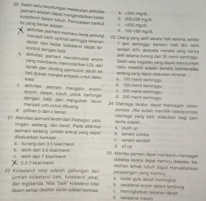 Salah satu keuntungan melakukan aktivitas a. >240 mg/dL
jasmani adalah dapat mengendalikan kadar b. 200-239 mg/dL
kolesterol dalam tubuh. Pernyataan berikut c、 <200 mg/dL
ini yang benar adalah d. 100-199 mg/dL
aktivitas jasmani memacu kerja jantung 23. Orang yang aktif secara fisik selama sekitar
menjadi lebih optimal sehingga tekanan 7 jam seminggu berisiko mati dīni lebih
darah dan kadar kolesterol dapat ter
kontrol dengan baik
rendah 40% daripada mereka yang hanya
aktif selama kurang dari 30 menit seminggu.
b. aktivitas jasmani menstimulasi enzim Salah satu kegiatan yang dapat menurunkan
yang membantu memindahkan LDL dari risiko tersebut adalah aerobik berintensitas
darah dan dinding pembuluh darah ke sedang yang dapat dilakukan minimal
hati diubah menjadi empedu untuk dieks
kresi a 100 menit seminggu
b. 150 menit seminggu
c. aktivitas jasmani mengatur enzim- c. 200 menit seminggu
enzim dalam tubuh untuk berfungsi d. 250 menit seminggu
dengan baïk dan mengubah racun 24. Olahraga teratur dapat mencegah osteo-
menjadi urin untuk dibuang porosis. Jika sudah memiliki osteoporosis
d. pilihan b dan c benar olahraga yang baik dilakukan bagi pen-
21. Aktivitas jasmani terdiri dan 3 kategori, yaitu derita adalah
ringan, sedang, dan berat. Pada aktivitas a push up
jasmani sedang, jumlah energi yang dapat b senam zumba
dikeluarkan berkisar c senam aerobik
a. kurang dari 3,5 kkal/menit d sit up
b. lebih dari 3,5 kkal/menit 25. Aktivitas jasmani dapat membantu mencegah
c. lebih dari 7 kkal/menit obesitas karena dapat memicu diabetes. Ke-
, 3,5-7 kkal/menit lebihan lemak tubuh dapat menyebabkan
22 Kolesterol total adalah gabungan dari peradangan yang memicu
jumlah kolesterol baik, kolesterol jahat, a kadar gula darah meningkat
dan trigliserida. Nilai “baik” kolesterol total b. resistensi enzim dalam larbung
dalam setiap desiliter darah adalah berkisar cmeningkaṭkan tekanan darah
d resistensi insulin