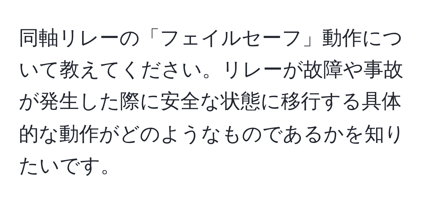 同軸リレーの「フェイルセーフ」動作について教えてください。リレーが故障や事故が発生した際に安全な状態に移行する具体的な動作がどのようなものであるかを知りたいです。