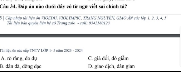 Đáp án nào dưới đây có từ ngữ viết sai chính tả?
5 | Cập nhập tài liệu ôn VIOEDU, VIOLYMPIC, TRANG NGUYÊN, GIẢO ÁN các lớp 1, 2, 3, 4, 5
Tài liệu bản quyền liên hệ cô Trang zalo - call: 0342180123
Tải liệu ôn các cấp TNTV LỚP 1- 5 năm 2023 - 2024
A. rõ ràng, do dự C. giả đối, dò giẫm
B. dân dã, dõng dạc D. giao dịch, dân gian