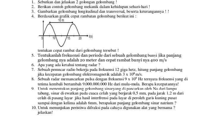 Sebutkan dan jelaskan 2 golongan gelombang ! 
2. Berikan contoh gelombang mekanik dalam kehidupan sehari-hari ! 
3. Gambarkan gelombang longitudinal dan transversal, beserta keterangannya ! ! 
4. Berdasarkan grafik cepat rambatan gelombang berikut ini : 
tentukan cepat rambat dari gelombang tersebut ! 
5. Tentukanlah frekuensi dan periode dari sebuah gelombang bunyi jika panjang 
gelombang nya adalah 20 meter dan cepat rambat bunyi nya 400 m/s
6. Apa yang ada ketahui tentang radar ? 
7. Sebuah pemncar radio bekerja pada frekuensi 12 giga hetz, hitung panjang gelombang 
jika kecepatan gelombang elektromagnetik adalah 3* 10^8m/s. 
8. Sebuah radar memancarkan pulsa dengan frekuensi 9* 10^9 H_2 ternyata frekuensi yang di 
terima kembali bertambah 9.000.000.000 Hz dari mula-mula. Berapa kecepatannya! 
9. Untuk menentukan panjang gelombang sinaryang di pancarkan oleh Na dari lampu 
tabung, sinar di ewatkan pada cuaca celah yang berjarak 0,5 mm, pada jarak 1,2 m dari 
celah di pasang layar jika hasil interfrensi pada layar di peroleh garis kuning pusat 
sampai dengan kelima adalah 6mm, berapakan panjang gelombang sinar natrium ? 
10. Untuk menunjukan peristiwa difraksi pada cahaya digunakan alat yang bernama ? 
jelaskan!