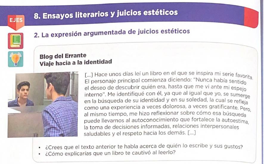 EJES 8. Ensayos literarios y juicios estéticos 
2. La expresión argumentada de juicios estéticos 
Blog del Errante 
Viaje hacia a la identidad 
[...] Hace unos días leí un libro en el que se inspira mi serie favorita. 
El personaje principal comienza diciendo: “Nunca había sentido 
el deseo de descubrir quién era, hasta que me vi ante mi espeio 
interno''. Me identifiqué con él, ya que al igual que yo, se sumerge 
en la búsqueda de su identidad y en su soledad, la cual se refleía 
como una experiencia a veces dolorosa, a veces gratificante. Pero. 
al mismo tiempo, me hizo reflexionar sobre cómo esa búsqueda 
puede llevarnos al autoconocimiento que fortalece la autoestima, 
la toma de decisiones informadas, relaciones interpersonales 
saludables y el respeto hacia los demás. [...] 
¿Crees que el texto anterior te habla acerca de quién lo escribe y sus gustos? 
¿Cómo explicarías que un libro te cautivó al leerlo?