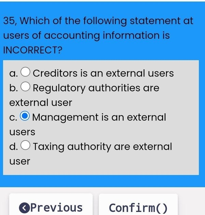 35, Which of the following statement at
users of accounting information is
INCORRECT?
a. ○ Creditors is an external users
b. Regulatory authorities are
external user
c. ● Management is an external
users
d. 〇 Taxing authority are external
user
I Previous Confirm( )