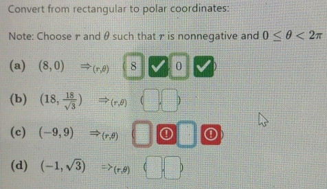 Convert from rectangular to polar coordinates:
Note: Choose r and θ such that r is nonnegative and 0≤ θ <2π
(a) (8,0) (r,θ ) 8 0
(b) (18, 18/sqrt(3) ) (r,θ )
(c) (-9,9) (r,θ ) ① ①
(d) (-1,sqrt(3)) ,θ