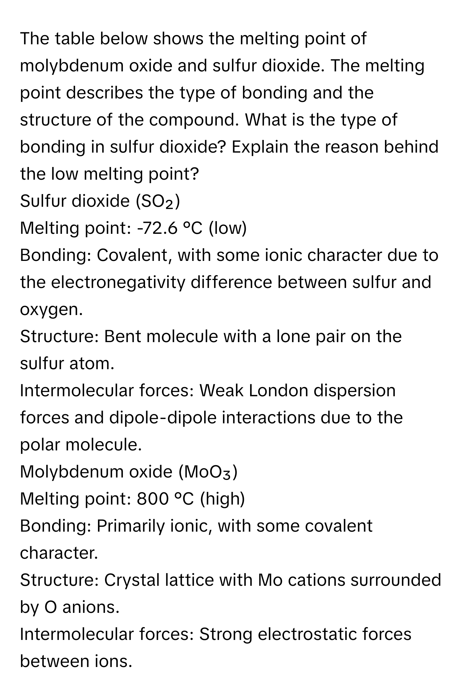 The table below shows the melting point of molybdenum oxide and sulfur dioxide. The melting point describes the type of bonding and the structure of the compound. What is the type of bonding in sulfur dioxide? Explain the reason behind the low melting point?

Sulfur dioxide (SO₂)
Melting point: -72.6 °C (low)
Bonding: Covalent, with some ionic character due to the electronegativity difference between sulfur and oxygen.
Structure: Bent molecule with a lone pair on the sulfur atom.
Intermolecular forces: Weak London dispersion forces and dipole-dipole interactions due to the polar molecule.

Molybdenum oxide (MoO₃)
Melting point: 800 °C (high)
Bonding: Primarily ionic, with some covalent character.
Structure: Crystal lattice with Mo cations surrounded by O anions.
Intermolecular forces: Strong electrostatic forces between ions.