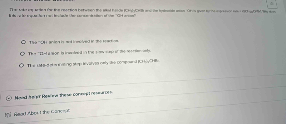 The rate equation for the reaction between the alkyl halide (CH_3)_2CHB r and the hydroxide anion ''OH is given by the expression rate =k[(CH_3)_2CHBr] Why does
this rate equation not include the concentration of the ''OH anion?
The 'OH anion is not involved in the reaction.
The "OH anion is involved in the slow step of the reaction only.
The rate-determining step involves only the compound (CH_3)_2 CHBr.
Need help? Review these concept resources.
Read About the Concept