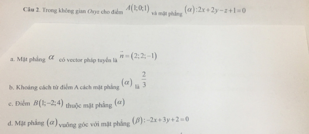 Trong không gian Oxyz cho điểm A(1;0;1) và mặt phẳng (α): 2x+2y-z+1=0
a. Mặt phẳng α có vector pháp tuyến là vector n=(2;2;-1)
b. Khoảng cách từ điểm A cách mặt phẳng (α) la^a 2/3 
c. Điểm B(1;-2;4) thuộc mặt phẳng (α)
d. Mặt phẳng (α) vuông góc với mặt phẳng (β): -2x+3y+2=0