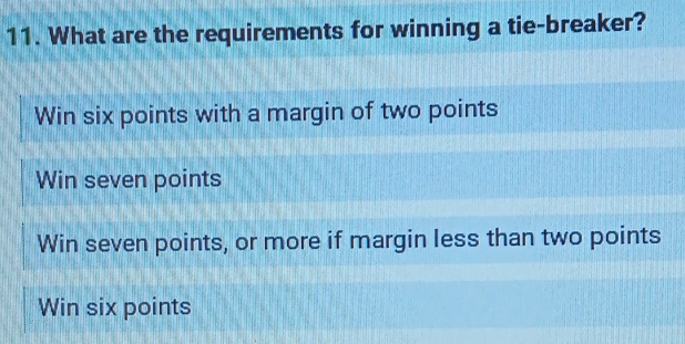 What are the requirements for winning a tie-breaker?
Win six points with a margin of two points
Win seven points
Win seven points, or more if margin less than two points
Win six points