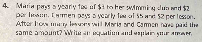 Maria pays a yearly fee of $3 to her swimming club and $2
per lesson. Carmen pays a yearly fee of $5 and $2 per lesson. 
After how many lessons will Maria and Carmen have paid the 
same amount? Write an equation and explain your answer.