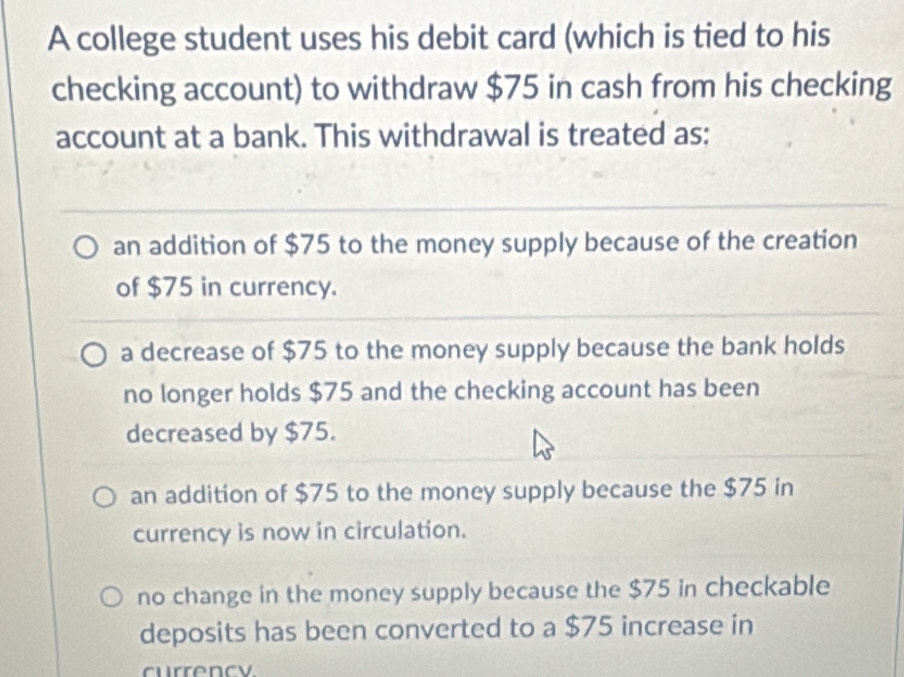 A college student uses his debit card (which is tied to his
checking account) to withdraw $75 in cash from his checking
account at a bank. This withdrawal is treated as:
an addition of $75 to the money supply because of the creation
of $75 in currency.
a decrease of $75 to the money supply because the bank holds
no longer holds $75 and the checking account has been
decreased by $75.
an addition of $75 to the money supply because the $75 in
currency is now in circulation.
no change in the money supply because the $75 in checkable
deposits has been converted to a $75 increase in
currency