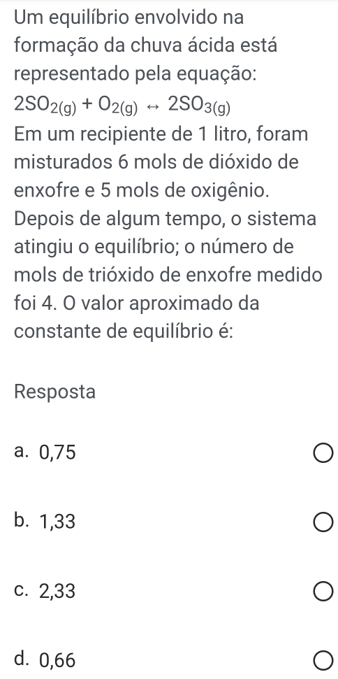 Um equilíbrio envolvido na
formação da chuva ácida está
representado pela equação:
2SO_2(g)+O_2(g)rightarrow 2SO_3(g)
Em um recipiente de 1 litro, foram
misturados 6 mols de dióxido de
enxofre e 5 mols de oxigênio.
Depois de algum tempo, o sistema
atingiu o equilíbrio; o número de
mols de trióxido de enxofre medido
foi 4. O valor aproximado da
constante de equilíbrio é:
Resposta
a. 0,75
b. 1,33
c. 2,33
d. 0,66