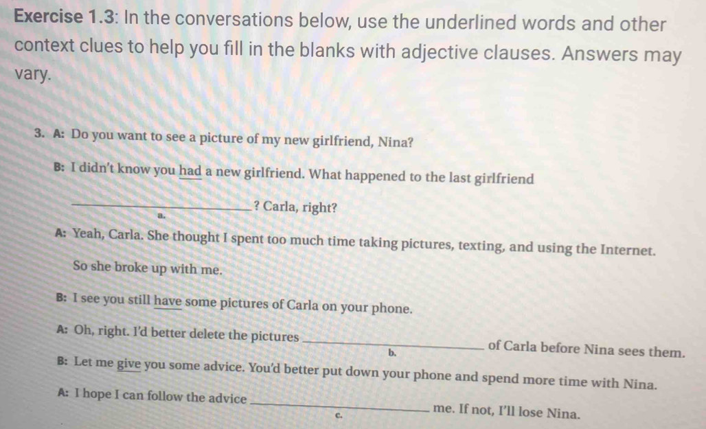 Exercise 1.3: In the conversations below, use the underlined words and other
context clues to help you fill in the blanks with adjective clauses. Answers may
vary.
3. A: Do you want to see a picture of my new girlfriend, Nina?
B: I didn’t know you had a new girlfriend. What happened to the last girlfriend
_? Carla, right?
a.
A: Yeah, Carla. She thought I spent too much time taking pictures, texting, and using the Internet.
So she broke up with me.
B: I see you still have some pictures of Carla on your phone.
A: Oh, right. I'd better delete the pictures _of Carla before Nina sees them.
b.
B: Let me give you some advice. You'd better put down your phone and spend more time with Nina.
A: I hope I can follow the advice _me. If not, I’ll lose Nina.
c.