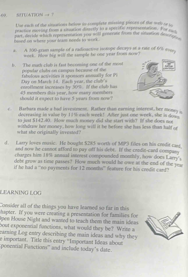 SITUATION → ? 
Use each of the situations below to complete missing pieces of the web or s 
practice moving from a situation directly to a specific representation. Vor sac 
part, decide which representation you will generate from the situation desetaoe 
based on where your team needs to work . 
a. A 100-gram sample of a radioactive isotope decays at a rate of t/% every
week. How big will the sample be one year from now? 
b. The math club is fast becoming one of the most 
popular clubs on campus because of the 
fabulous activities it sponsors annually for Pi 
Day on March 14. Each year, the club's 
enrollment increases by 30%. If the club has
45 members this year, how many members 
should it expect to have 5 years from now? 
c. Barbara made a bad investment. Rather than earning interest, her money i 
decreasing in value by 11% each week! After just one week, she is down 
to just $142.40. How much money did she start with? If she does not 
withdraw her money, how long will it be before she has less than half of 
what she originally invested? 
d. Larry loves music. He bought $285 worth of MP3 files on his credit card. 
and now he cannot afford to pay off his debt. If the credit-card company 
charges him 18% annual interest compounded monthly, how does Larry 
debt grow as time passes? How much would he owe at the end of the year
if he had a “no payments for 12 months ” feature for his credit card? 
LEARNING LOG 
Consider all of the things you have learned so far in this 
chapter. If you were creating a presentation for families for 
Open House Night and wanted to teach them the main ideas 
bout exponential functions, what would they be? Write a 
earning Log entry describing the main ideas and why they 
e important. Title this entry “Important Ideas about 
sponential Functions” and include today’s date.