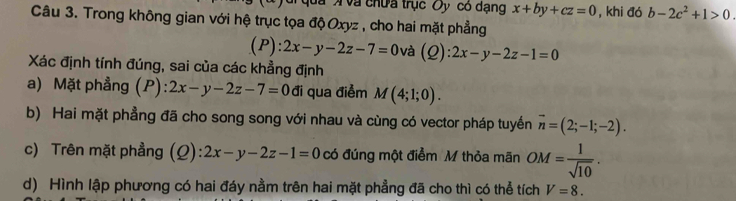 qua X và chưa trục Oy có dạng x+by+cz=0 , khi đó b-2c^2+1>0. 
Câu 3. Trong không gian với hệ trục tọa độ Oxyz , cho hai mặt phẳng 
(P): 2x-y-2z-7=0 và (Q):2x-y-2z-1=0
Xác định tính đúng, sai của các khẳng định 
a) Mặt phẳng (P): 2x-y-2z-7=0di qua điểm M(4;1;0). 
b) Hai mặt phẳng đã cho song song với nhau và cùng có vector pháp tuyến vector n=(2;-1;-2). 
c) Trên mặt phẳng (Q): 2x-y-2z-1=0 có đúng một điểm M thỏa mãn OM= 1/sqrt(10) . 
d) Hình lập phương có hai đáy nằm trên hai mặt phẳng đã cho thì có thể tích V=8.